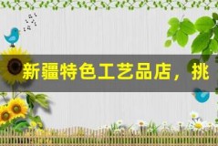 新疆特色工艺品店,挑选独特礼物